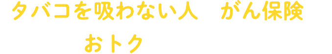 「タバコを吸わない人のがん保険は、 もっとおトクであるべきだ！」